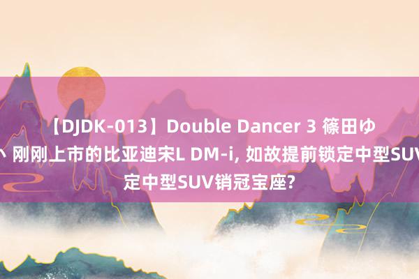 【DJDK-013】Double Dancer 3 篠田ゆう 三浦まい 刚刚上市的比亚迪宋L DM-i, 如故提前锁定中型SUV销冠宝座?