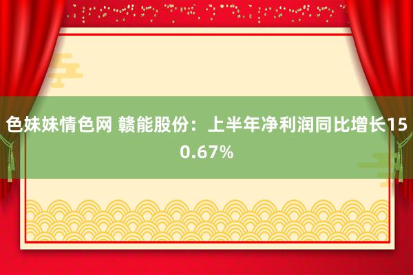 色妹妹情色网 赣能股份：上半年净利润同比增长150.67%