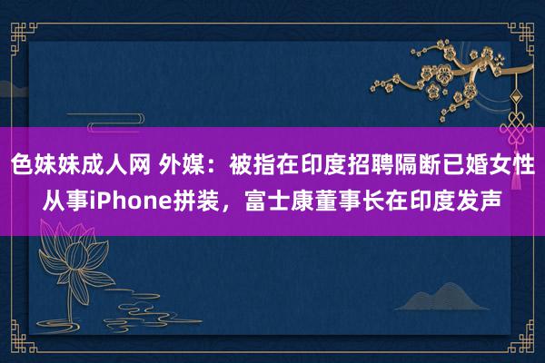 色妹妹成人网 外媒：被指在印度招聘隔断已婚女性从事iPhone拼装，富士康董事长在印度发声