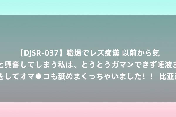 【DJSR-037】職場でレズ痴漢 以前から気になるあの娘を見つけると興奮してしまう私は、とうとうガマンできず唾液まみれでディープキスをしてオマ●コも舐めまくっちゃいました！！ 比亚迪车险首份收获单公布：净利润1846万 单车保障均价4900元