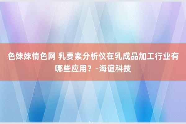 色妹妹情色网 乳要素分析仪在乳成品加工行业有哪些应用？-海谊科技