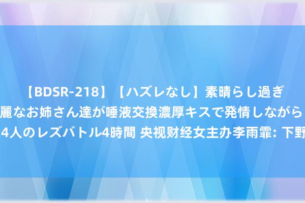 【BDSR-218】【ハズレなし】素晴らし過ぎる美女レズ。 ガチで綺麗なお姉さん達が唾液交換濃厚キスで発情しながらイキまくる！ 24人のレズバトル4時間 央视财经女主办李雨霏: 下野后首出面, 自述在好意思国遇到电信骗取