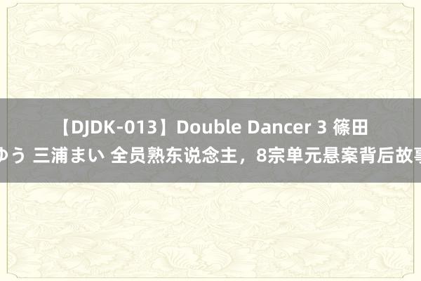 【DJDK-013】Double Dancer 3 篠田ゆう 三浦まい 全员熟东说念主，8宗单元悬案背后故事