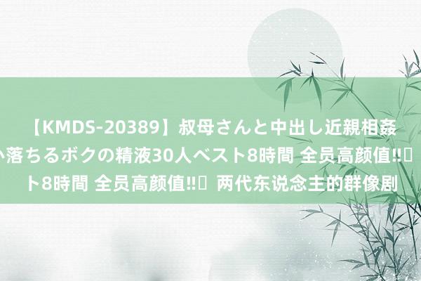 【KMDS-20389】叔母さんと中出し近親相姦 叔母さんの身体を伝い落ちるボクの精液30人ベスト8時間 全员高颜值‼️两代东说念主的群像剧