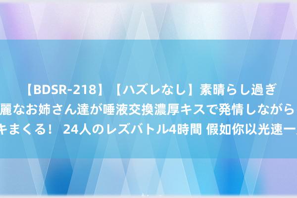 【BDSR-218】【ハズレなし】素晴らし過ぎる美女レズ。 ガチで綺麗なお姉さん達が唾液交換濃厚キスで発情しながらイキまくる！ 24人のレズバトル4時間 假如你以光速一直遨游，最终能否穿越天地？