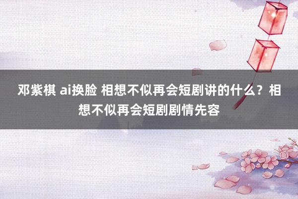 邓紫棋 ai换脸 相想不似再会短剧讲的什么？相想不似再会短剧剧情先容