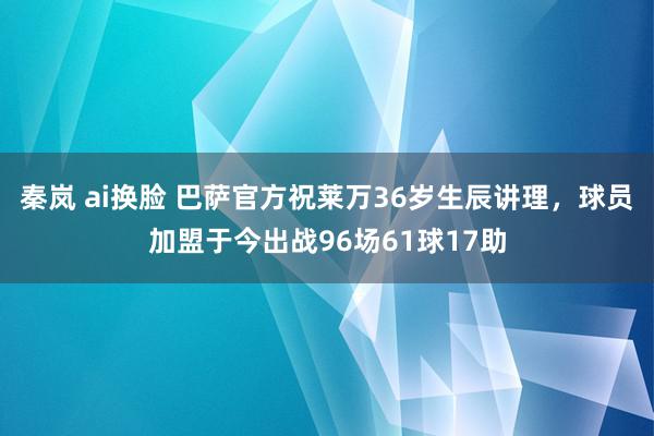 秦岚 ai换脸 巴萨官方祝莱万36岁生辰讲理，球员加盟于今出战96场61球17助