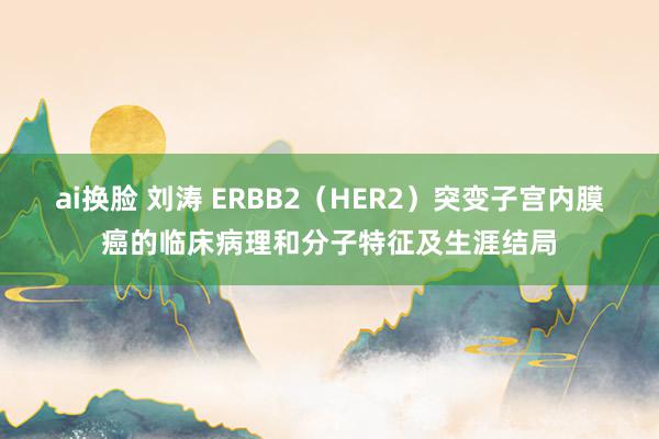 ai换脸 刘涛 ERBB2（HER2）突变子宫内膜癌的临床病理和分子特征及生涯结局