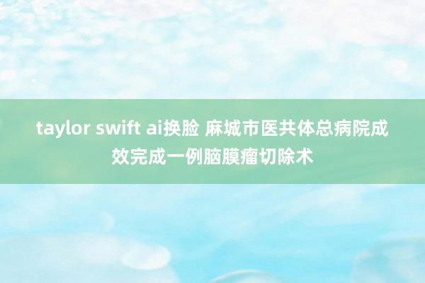 taylor swift ai换脸 麻城市医共体总病院成效完成一例脑膜瘤切除术