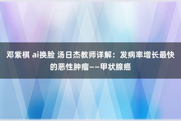 邓紫棋 ai换脸 汤日杰教师详解：发病率增长最快的恶性肿瘤——甲状腺癌