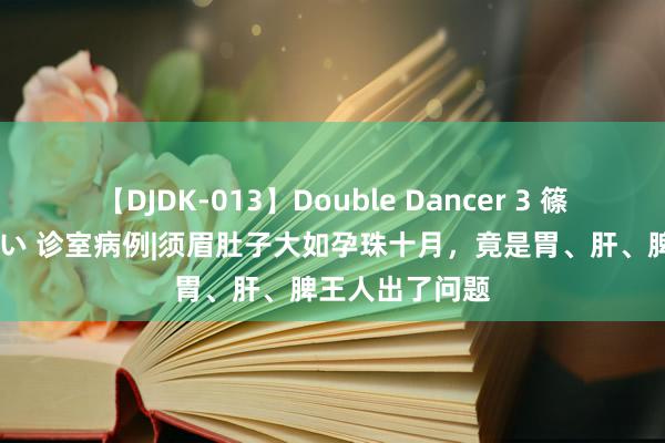 【DJDK-013】Double Dancer 3 篠田ゆう 三浦まい 诊室病例|须眉肚子大如孕珠十月，竟是胃、肝、脾王人出了问题