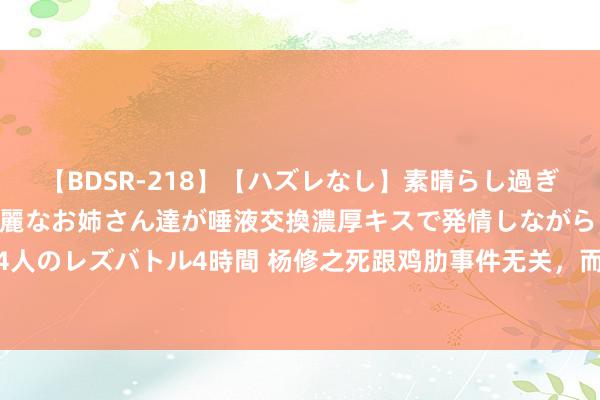 【BDSR-218】【ハズレなし】素晴らし過ぎる美女レズ。 ガチで綺麗なお姉さん達が唾液交換濃厚キスで発情しながらイキまくる！ 24人のレズバトル4時間 杨修之死跟鸡肋事件无关，而是因为悄悄作念了一件事，把曹操惹怒了