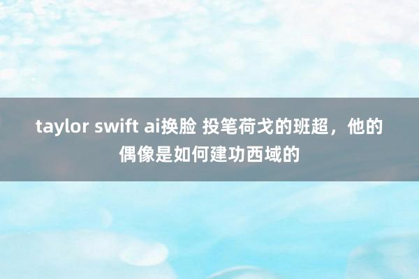 taylor swift ai换脸 投笔荷戈的班超，他的偶像是如何建功西域的