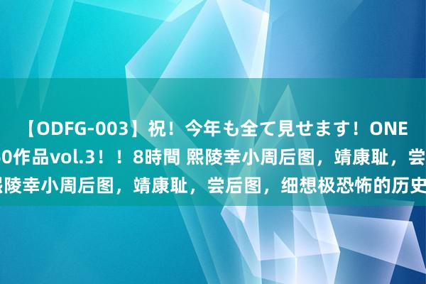 【ODFG-003】祝！今年も全て見せます！ONEDAFULL1年の軌跡全60作品vol.3！！8時間 熙陵幸小周后图，靖康耻，尝后图，细想极恐怖的历史因果