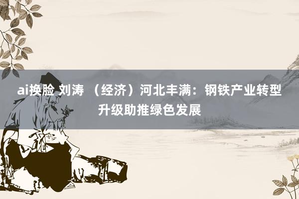 ai换脸 刘涛 （经济）河北丰满：钢铁产业转型升级助推绿色发展