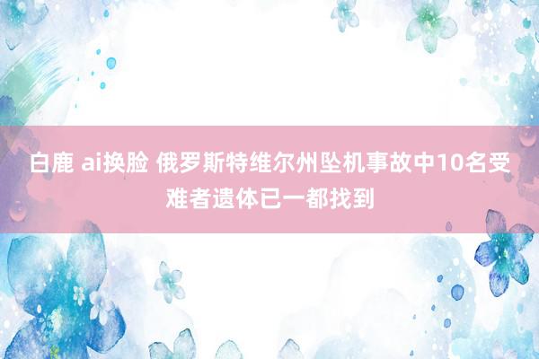 白鹿 ai换脸 俄罗斯特维尔州坠机事故中10名受难者遗体已一都找到