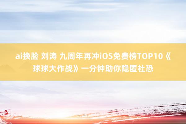 ai换脸 刘涛 九周年再冲iOS免费榜TOP10《球球大作战》一分钟助你隐匿社恐