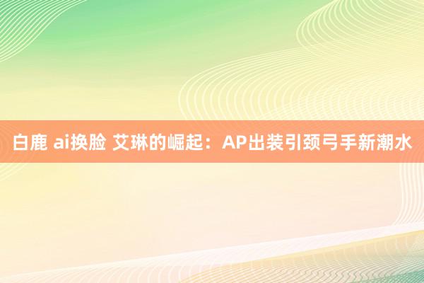 白鹿 ai换脸 艾琳的崛起：AP出装引颈弓手新潮水