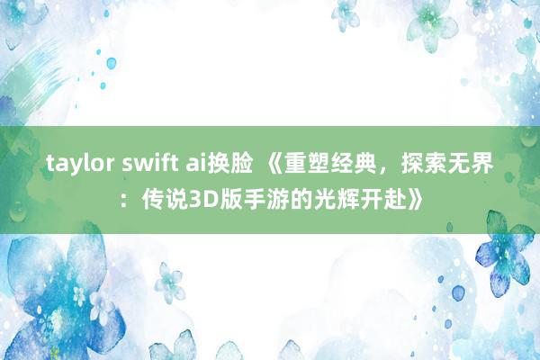 taylor swift ai换脸 《重塑经典，探索无界：传说3D版手游的光辉开赴》