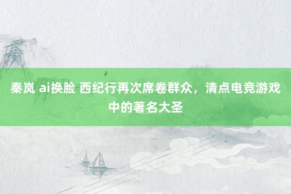 秦岚 ai换脸 西纪行再次席卷群众，清点电竞游戏中的著名大圣