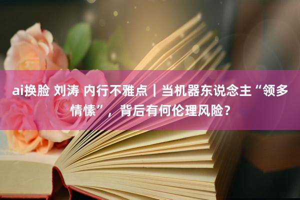 ai换脸 刘涛 内行不雅点｜当机器东说念主“领多情愫”，背后有何伦理风险？