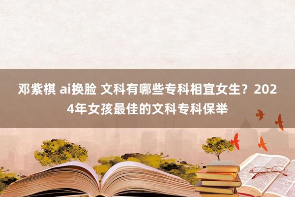 邓紫棋 ai换脸 文科有哪些专科相宜女生？2024年女孩最佳的文科专科保举