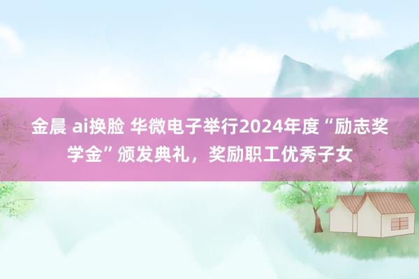 金晨 ai换脸 华微电子举行2024年度“励志奖学金”颁发典礼，奖励职工优秀子女