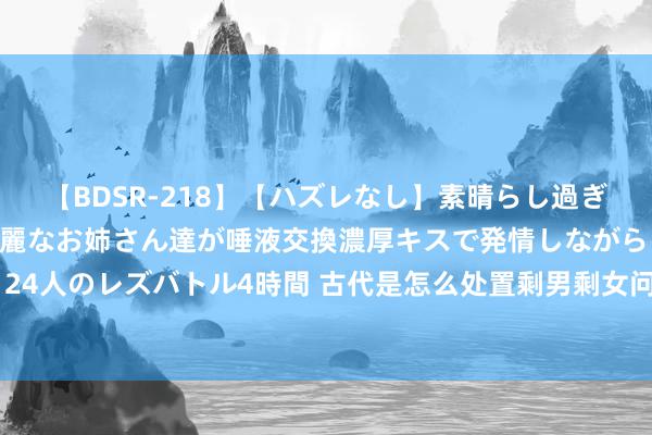 【BDSR-218】【ハズレなし】素晴らし過ぎる美女レズ。 ガチで綺麗なお姉さん達が唾液交換濃厚キスで発情しながらイキまくる！ 24人のレズバトル4時間 古代是怎么处置剩男剩女问题的？各朝各代，无外乎就这几种技巧