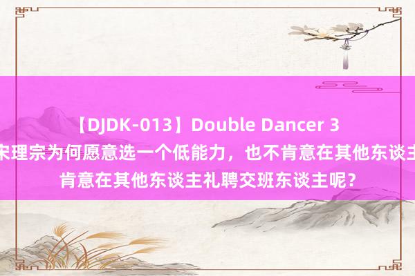 【DJDK-013】Double Dancer 3 篠田ゆう 三浦まい 宋理宗为何愿意选一个低能力，也不肯意在其他东谈主礼聘交班东谈主呢？