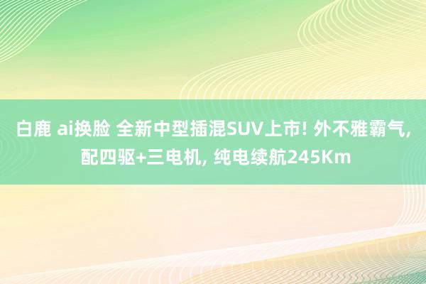 白鹿 ai换脸 全新中型插混SUV上市! 外不雅霸气, 配四驱+三电机, 纯电续航245Km