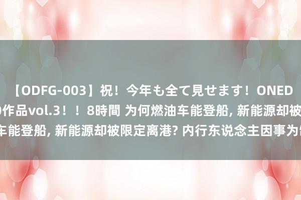 【ODFG-003】祝！今年も全て見せます！ONEDAFULL1年の軌跡全60作品vol.3！！8時間 为何燃油车能登船, 新能源却被限定离港? 内行东说念主因事为制, 太本质