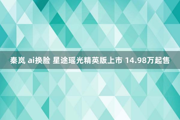 秦岚 ai换脸 星途瑶光精英版上市 14.98万起售