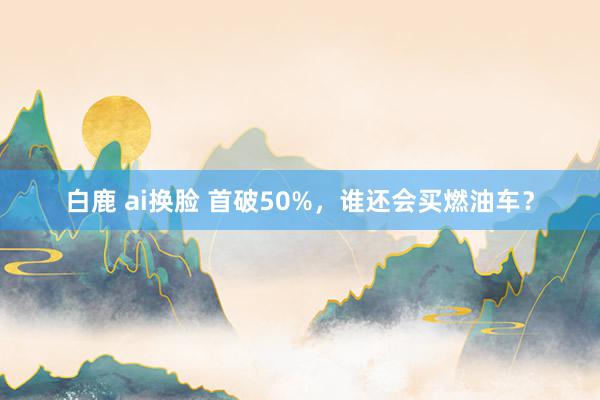 白鹿 ai换脸 首破50%，谁还会买燃油车？