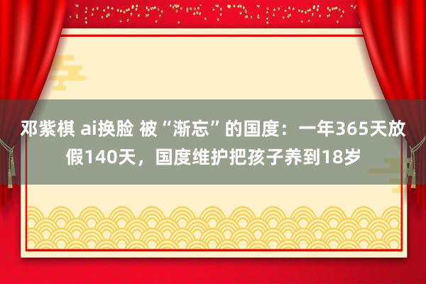 邓紫棋 ai换脸 被“渐忘”的国度：一年365天放假140天，国度维护把孩子养到18岁