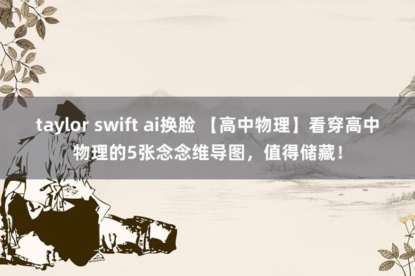 taylor swift ai换脸 【高中物理】看穿高中物理的5张念念维导图，值得储藏！