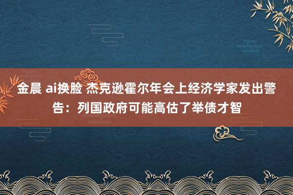 金晨 ai换脸 杰克逊霍尔年会上经济学家发出警告：列国政府可能高估了举债才智