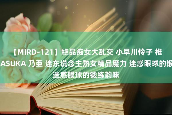 【MIRD-121】絶品痴女大乱交 小早川怜子 椎名ゆな ASUKA 乃亜 迷东说念主熟女精品魔力 迷惑眼球的锻练韵味