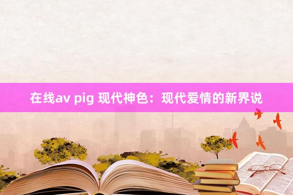 在线av pig 现代神色：现代爱情的新界说