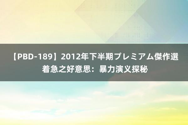 【PBD-189】2012年下半期プレミアム傑作選 着急之好意思：暴力演义探秘