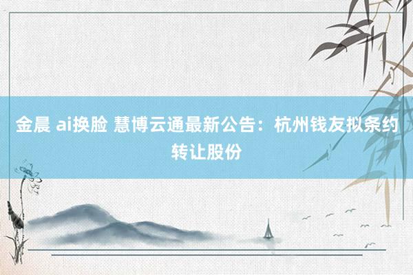 金晨 ai换脸 慧博云通最新公告：杭州钱友拟条约转让股份