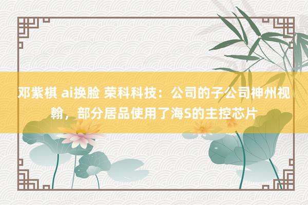 邓紫棋 ai换脸 荣科科技：公司的子公司神州视翰，部分居品使用了海S的主控芯片