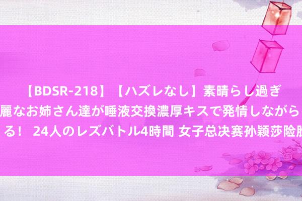 【BDSR-218】【ハズレなし】素晴らし過ぎる美女レズ。 ガチで綺麗なお姉さん達が唾液交換濃厚キスで発情しながらイキまくる！ 24人のレズバトル4時間 女子总决赛孙颖莎险胜张本好意思和 陈梦逆转早田希娜