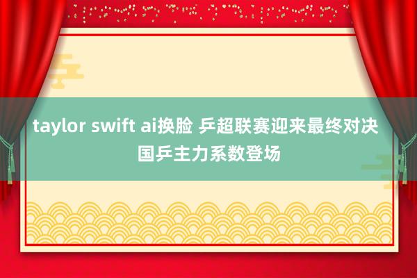 taylor swift ai换脸 乒超联赛迎来最终对决 国乒主力系数登场