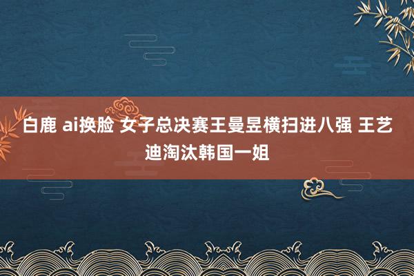 白鹿 ai换脸 女子总决赛王曼昱横扫进八强 王艺迪淘汰韩国一姐