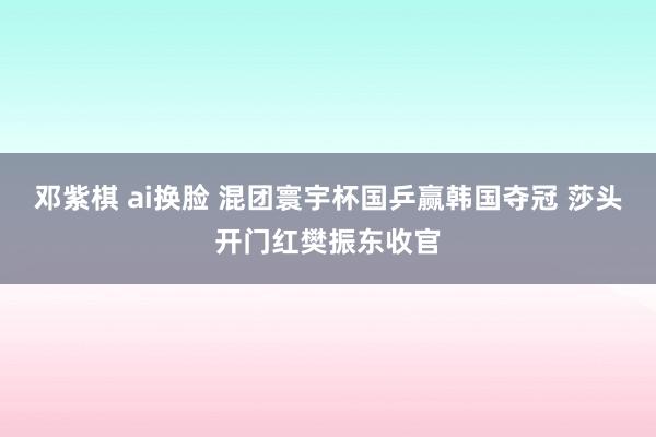 邓紫棋 ai换脸 混团寰宇杯国乒赢韩国夺冠 莎头开门红樊振东收官