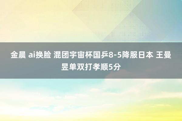 金晨 ai换脸 混团宇宙杯国乒8-5降服日本 王曼昱单双打孝顺5分