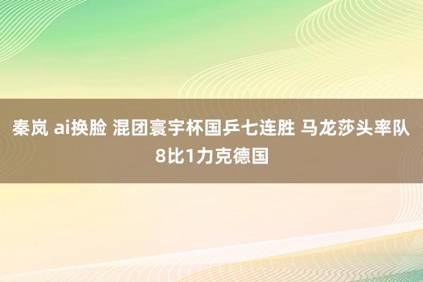 秦岚 ai换脸 混团寰宇杯国乒七连胜 马龙莎头率队8比1力克德国