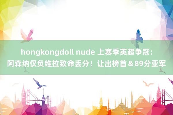 hongkongdoll nude 上赛季英超争冠：阿森纳仅负维拉致命丢分！让出榜首＆89分亚军