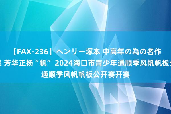 【FAX-236】ヘンリー塚本 中高年の為の名作裏ビデオ集 芳华正扬“帆” 2024海口市青少年通顺季风帆帆板公开赛开赛