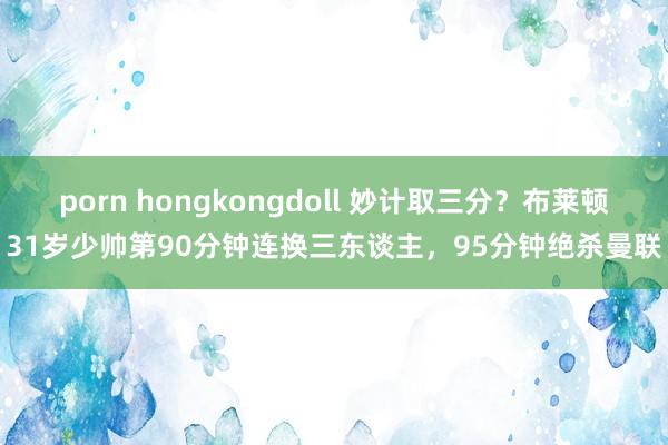 porn hongkongdoll 妙计取三分？布莱顿31岁少帅第90分钟连换三东谈主，95分钟绝杀曼联